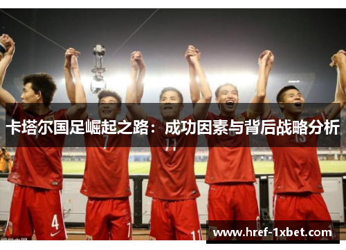 卡塔尔国足崛起之路:成功因素与背后战略分析 卡塔尔国足崛起之路:成功因素与背后战略分析
