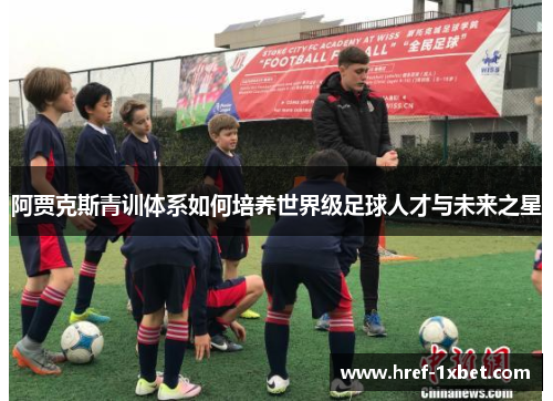 阿贾克斯青训体系如何培养世界级足球人才与未来之星 阿贾克斯青训体系如何培养世界级足球人才与未来之星