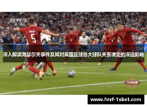 深入解读海瑟尔关事件及其对英国足球各大球队关系演变的深远影响 深入解读海瑟尔关事件及其对英国足球各大球队关系演变的深远影响