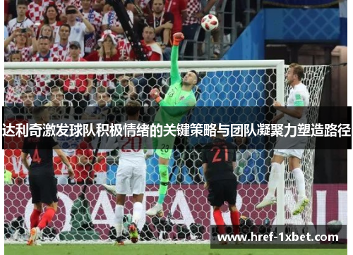 达利奇激发球队积极情绪的关键策略与团队凝聚力塑造路径