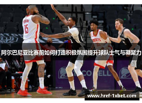 阿尔巴尼亚比赛前如何打造积极氛围提升球队士气与凝聚力