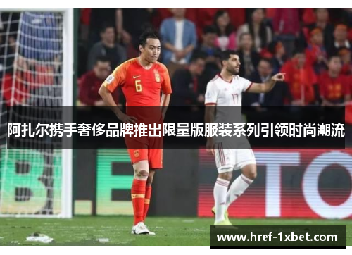 阿扎尔携手奢侈品牌推出限量版服装系列引领时尚潮流 阿扎尔携手奢侈品牌推出限量版服装系列引领时尚潮流