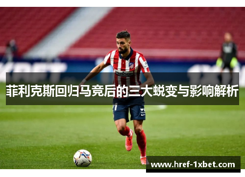 菲利克斯回归马竞后的三大蜕变与影响解析