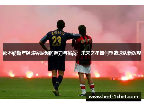 那不勒斯年轻阵容崛起的魅力与挑战:未来之星如何塑造球队新辉煌 那不勒斯年轻阵容崛起的魅力与挑战:未来之星如何塑造球队新辉煌