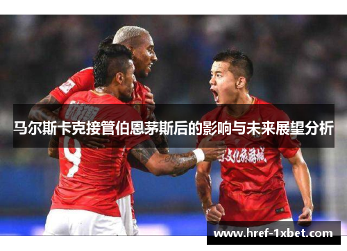马尔斯卡克接管伯恩茅斯后的影响与未来展望分析 马尔斯卡克接管伯恩茅斯后的影响与未来展望分析
