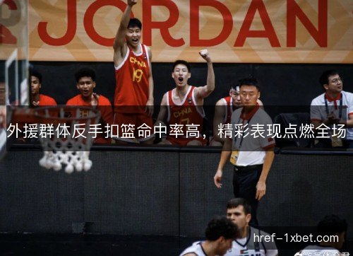 外援群体反手扣篮命中率高，精彩表现点燃全场